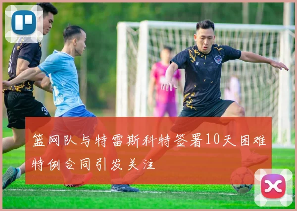 篮网队与特雷斯科特签署10天困难特例合同引发关注