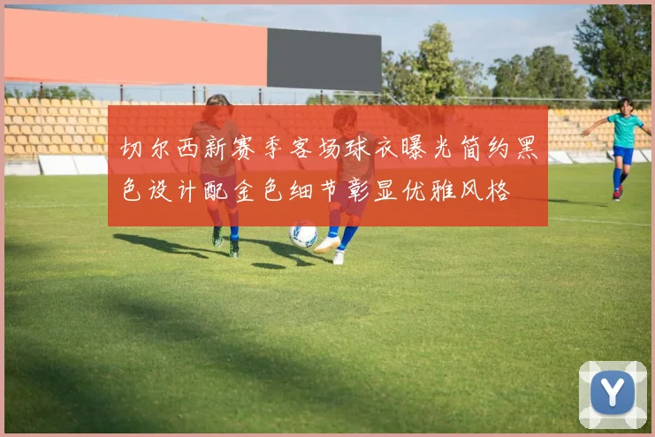 切尔西新赛季客场球衣曝光简约黑色设计配金色细节彰显优雅风格