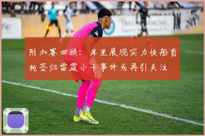 附加赛回顾：库里展现实力快船首轮签归雷霆小卡事件或再引关注