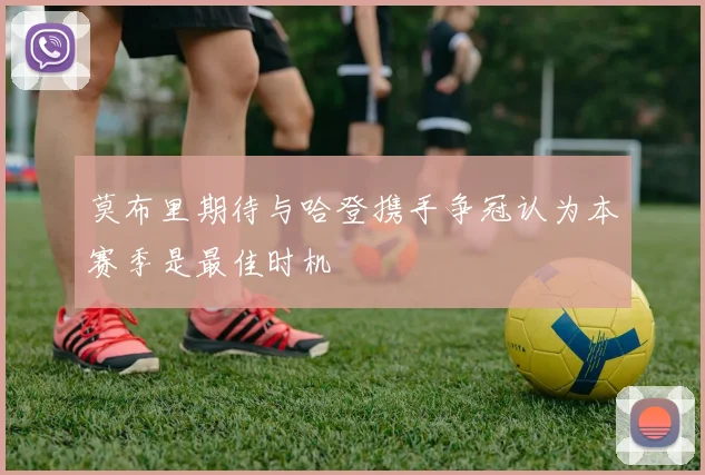 莫布里期待与哈登携手争冠认为本赛季是最佳时机