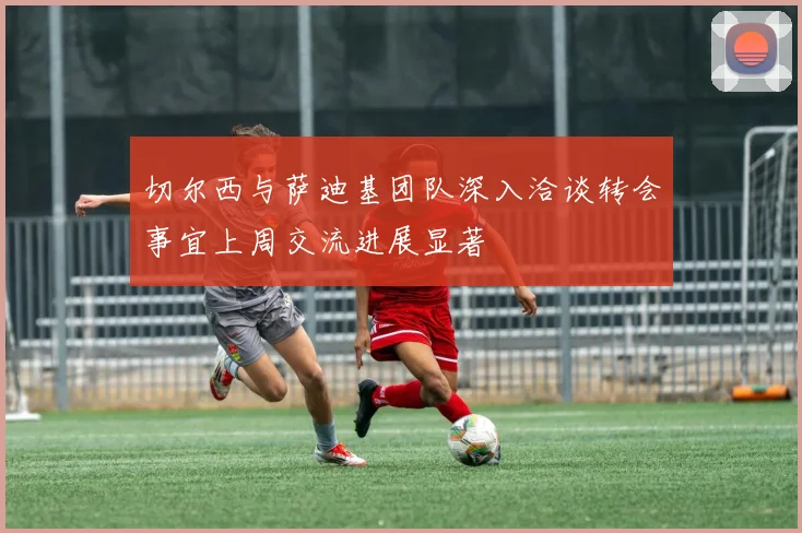 切尔西与萨迪基团队深入洽谈转会事宜上周交流进展显著