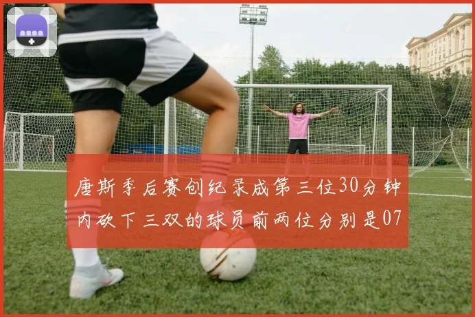 唐斯季后赛创纪录成第三位30分钟内砍下三双的球员前两位分别是077和本西