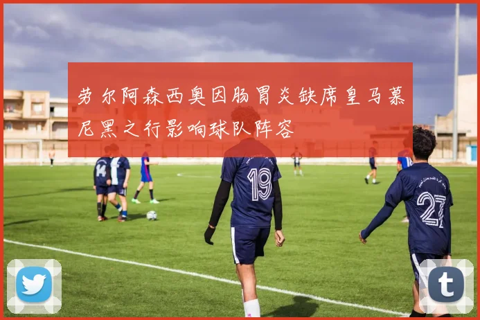 劳尔阿森西奥因肠胃炎缺席皇马慕尼黑之行影响球队阵容