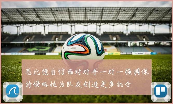 恩比德自信面对对手一对一强调保持侵略性为队友创造更多机会