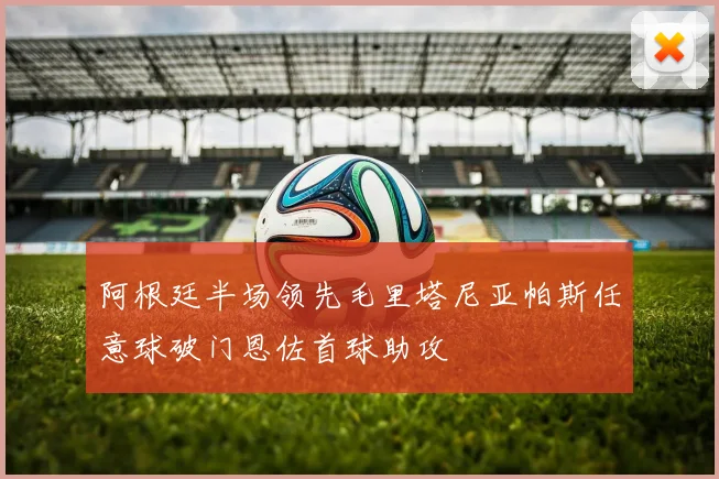 阿根廷半场领先毛里塔尼亚帕斯任意球破门恩佐首球助攻
