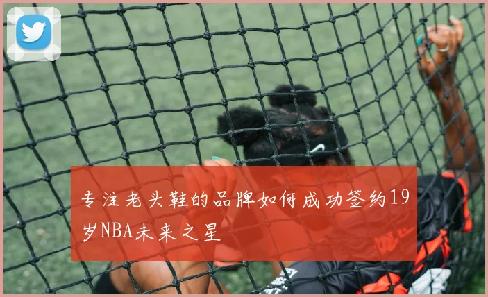 专注老头鞋的品牌如何成功签约19岁NBA未来之星