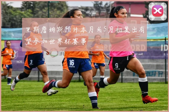 里斯詹姆斯预计本月或5月初复出有望参加世界杯赛事