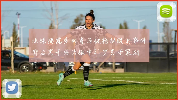 法媒揭露多纳鲁马被抢劫殴打事件背后黑手或为狱中21岁男子策划