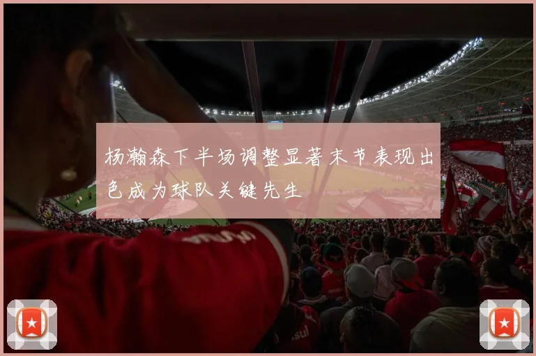 杨瀚森下半场调整显著末节表现出色成为球队关键先生
