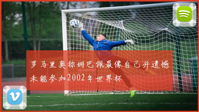 罗马里奥称姆巴佩最像自己并遗憾未能参加2002年世界杯