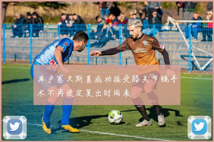 库卢塞夫斯基成功接受膝关节镜手术不再设定复出时间表