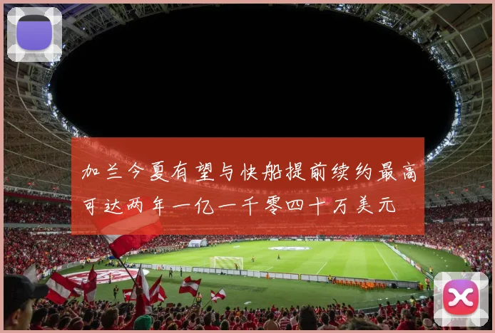 加兰今夏有望与快船提前续约最高可达两年一亿一千零四十万美元