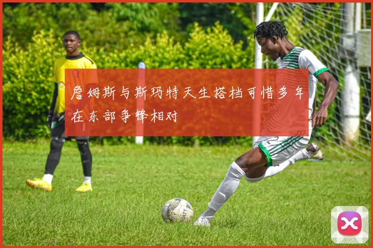 詹姆斯与斯玛特天生搭档可惜多年在东部争锋相对