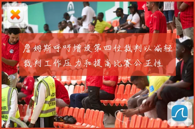 詹姆斯呼吁增设第四位裁判以减轻裁判工作压力和提高比赛公正性