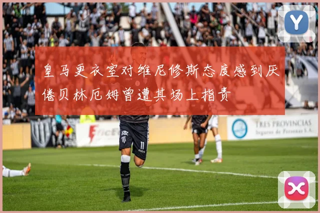 皇马更衣室对维尼修斯态度感到厌倦贝林厄姆曾遭其场上指责