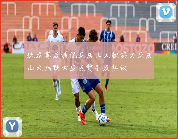狄龙赛后调侃亚历山大软实力亚历山大幽默回应点赞引发热议